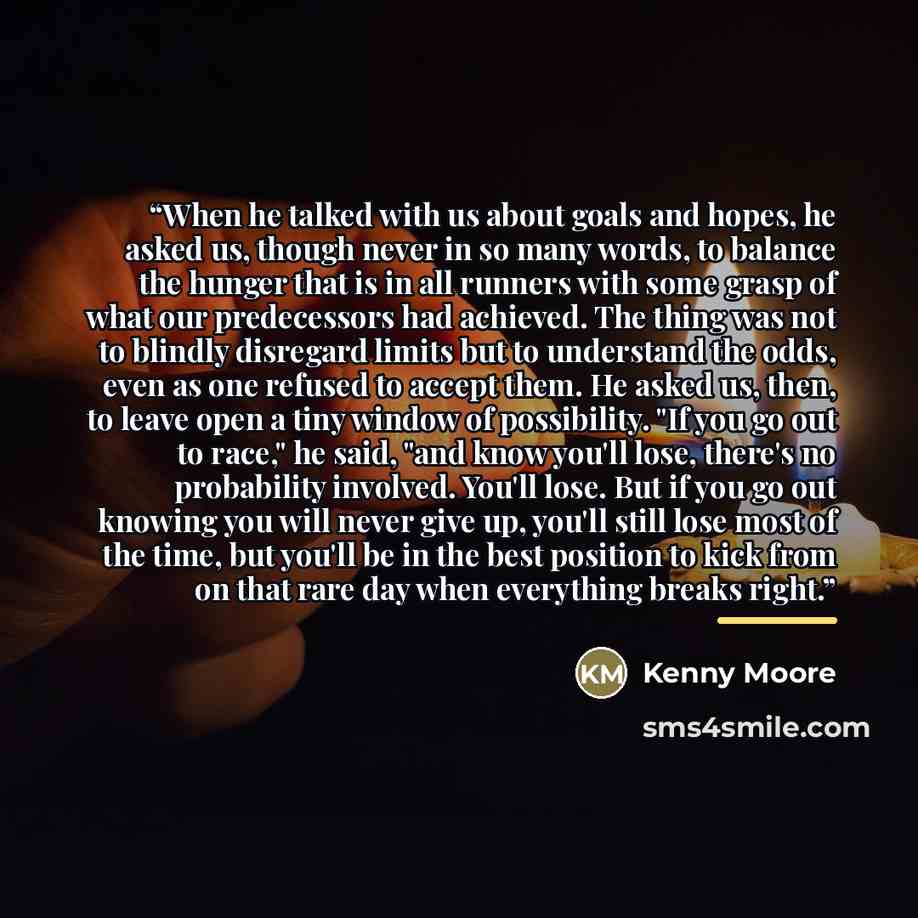 “When he talked with us about goals and hopes, he asked us, though never in so many words, to balance the hunger that is in all runners with some grasp of what our predecessors had achieved. The thing was not to blindly disregard limits but to understand the odds, even as one refused to accept…” quote by Kenny Moore