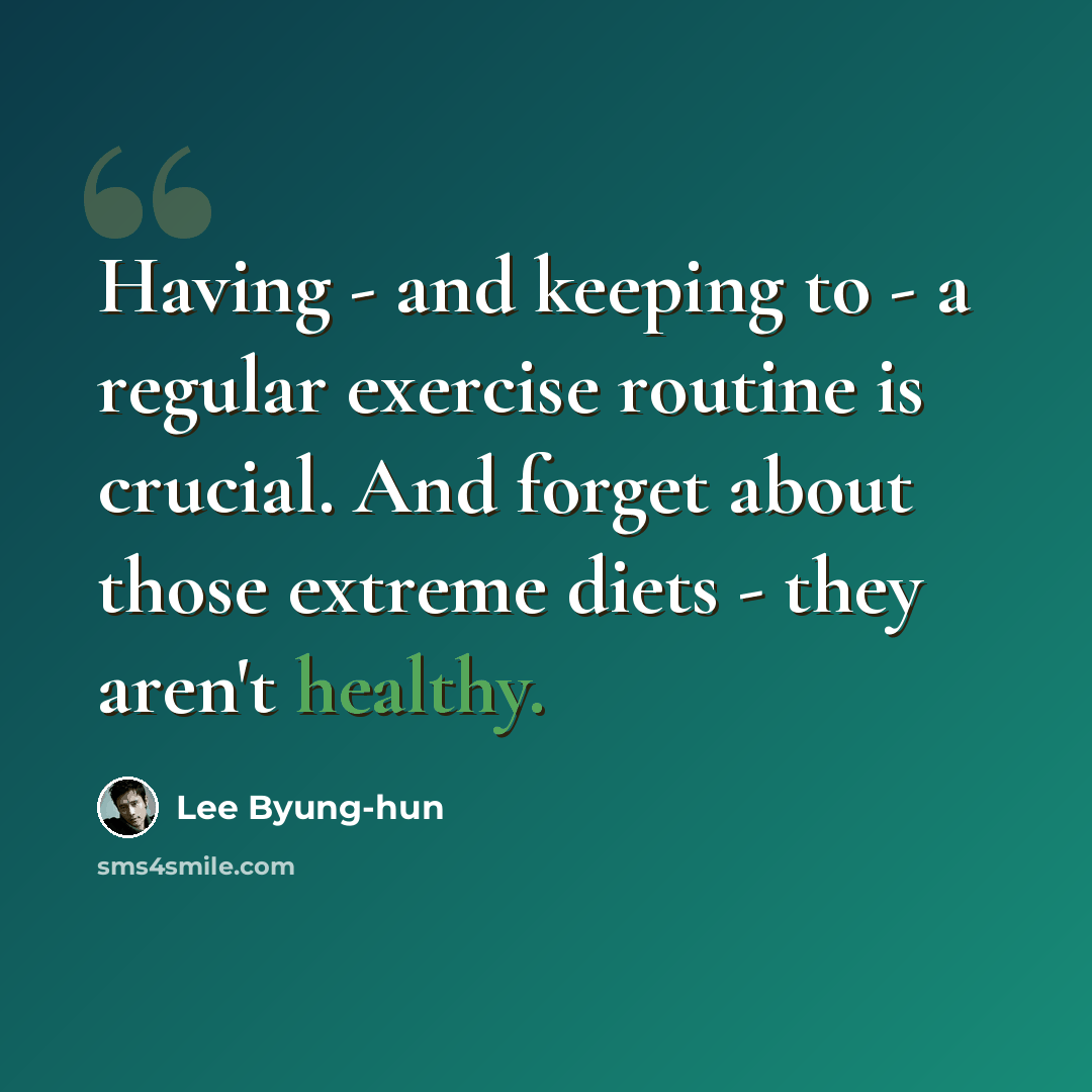 “Having - and keeping to - a regular exercise routine is crucial. And forget about those extreme diets - they aren't healthy.” quote by Lee Byung-hun