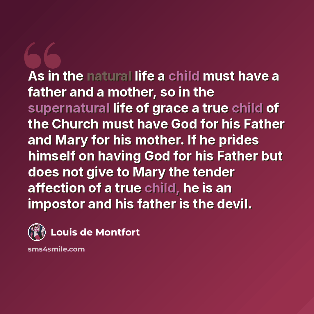 “As in the natural life a child must have a father and a mother, so in the supernatural life of grace a true child of the Church must have God for his Father and Mary for his mother. If he prides himself on having God for his Father but does not give to Mary the tender affection of a true child, he…” quote by Louis de Montfort
