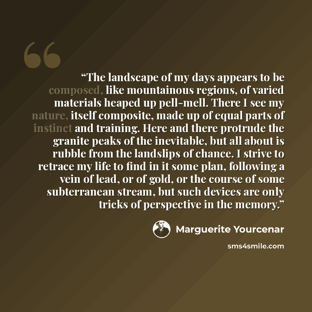 “The landscape of my days appears to be composed, like mountainous regions, of varied materials heaped up pell-mell. There I see my nature, itself composite, made up of equal parts of instinct and training. Here and there protrude the granite peaks of the inevitable, but all about is rubble from…” quote by Marguerite Yourcenar