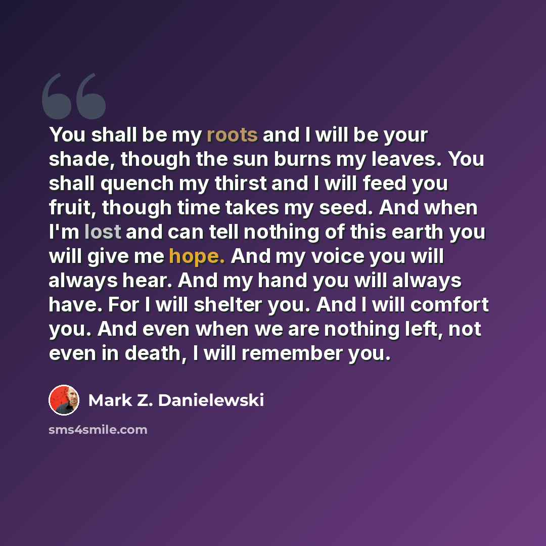 “You shall be my roots and I will be your shade, though the sun burns my leaves. You shall quench my thirst and I will feed you fruit, though time takes my seed. And when I'm lost and can tell nothing of this earth you will give me hope. And my voice you will always hear. And my hand you will…” quote by Mark Z. Danielewski