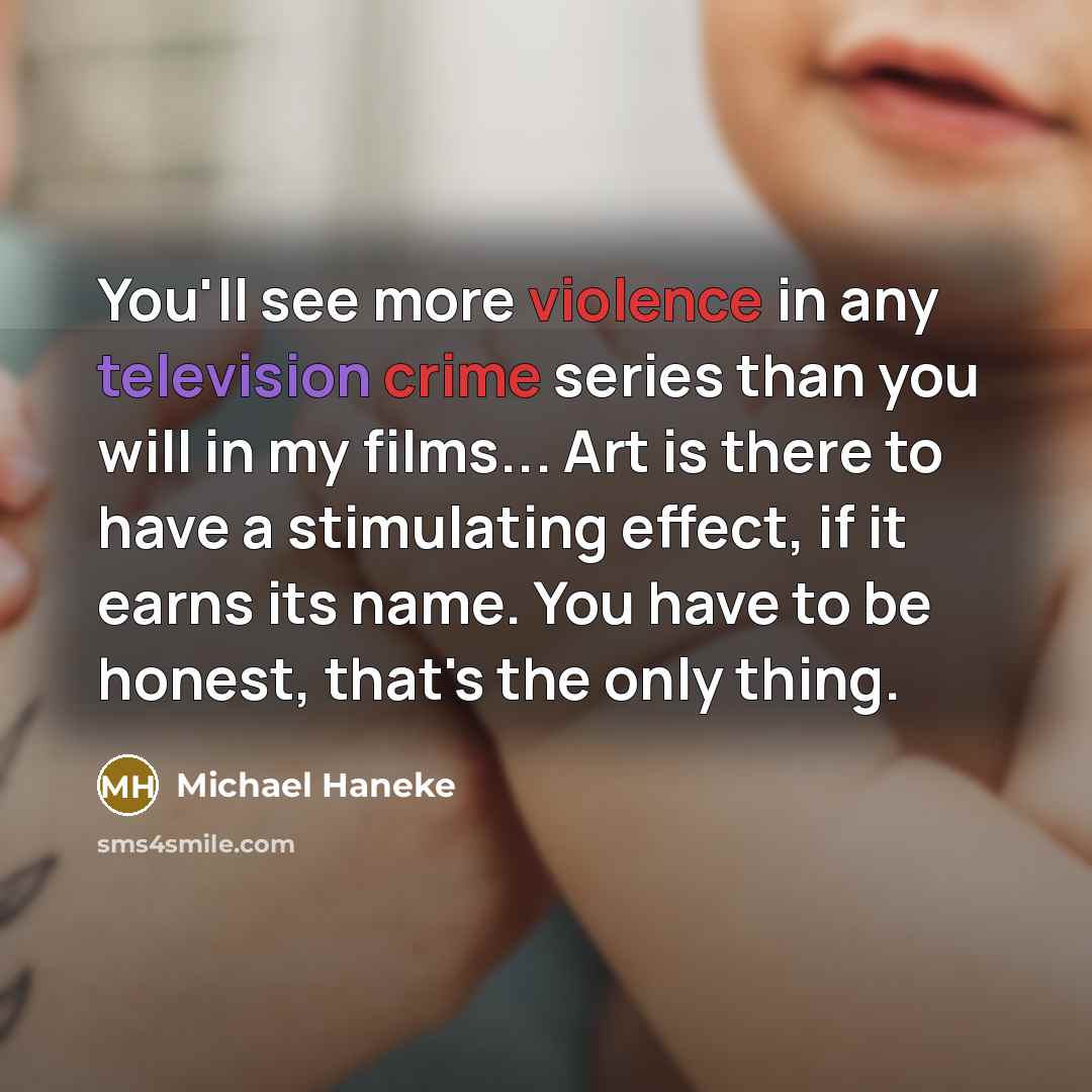 “You'll see more violence in any television crime series than you will in my films... Art is there to have a stimulating effect, if it earns its name. You have to be honest, that's the only thing.” quote by Michael Haneke