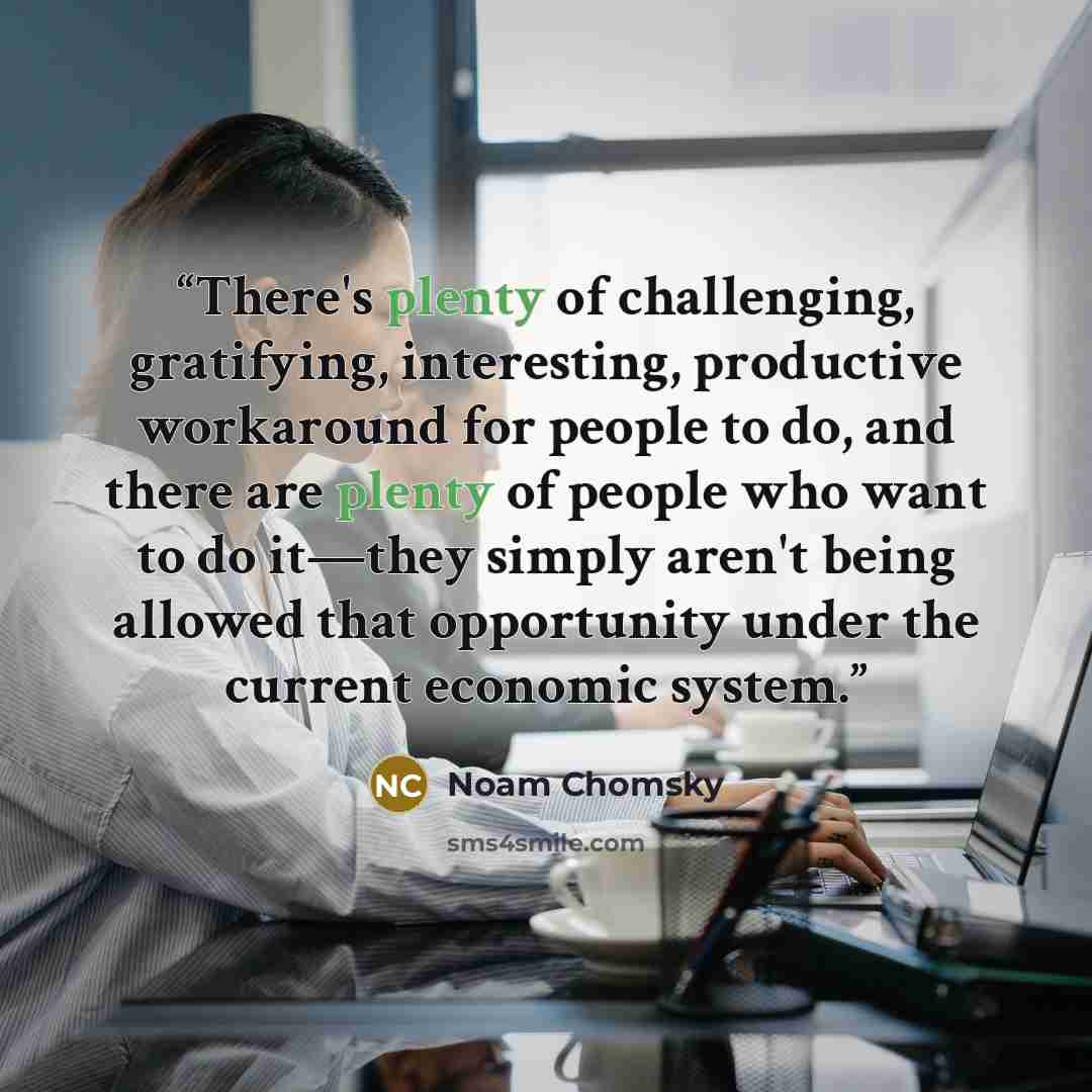 “There's plenty of challenging, gratifying, interesting, productive workaround for people to do, and there are plenty of people who want to do it―they simply aren't being allowed that opportunity under the current economic system.” quote by Noam Chomsky