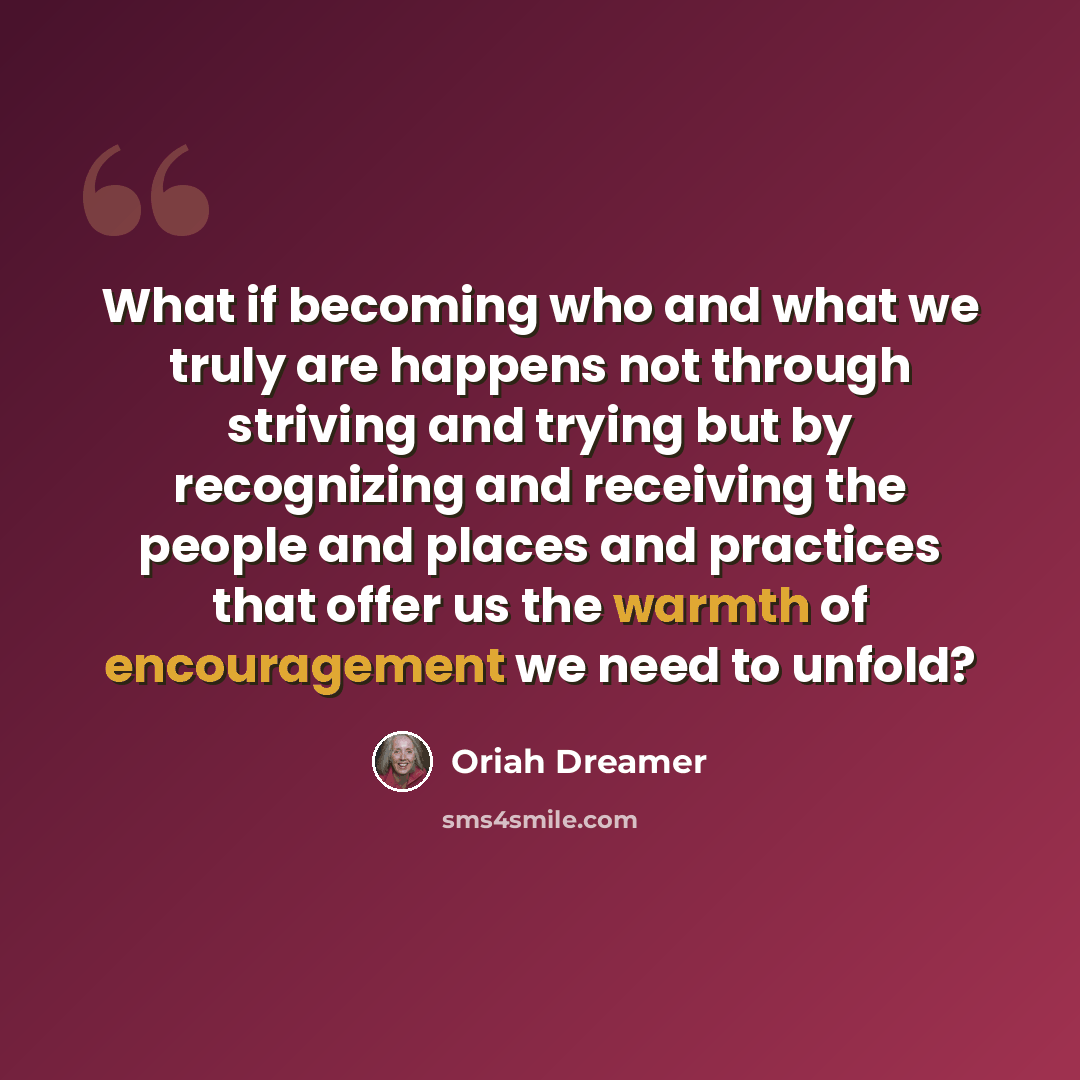 “What if becoming who and what we truly are happens not through striving and trying but by recognizing and receiving the people and places and practices that offer us the warmth of encouragement we need to unfold?” quote by Oriah Dreamer