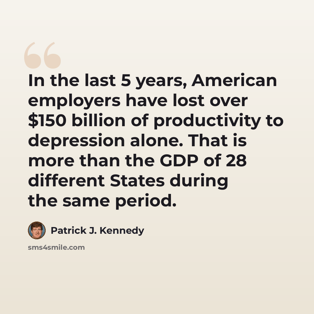 “In the last 5 years, American employers have lost over $150 billion of productivity to depression alone. That is more than the GDP of 28 different States during the same period.” quote by Patrick J. Kennedy
