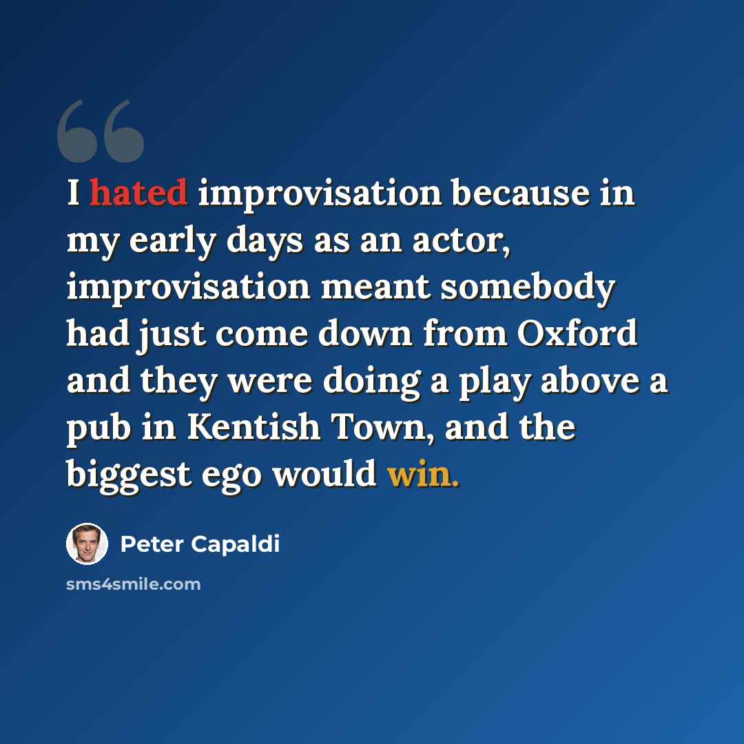 “I hated improvisation because in my early days as an actor, improvisation meant somebody had just come down from Oxford and they were doing a play above a pub in Kentish Town, and the biggest ego would win.” quote by Peter Capaldi