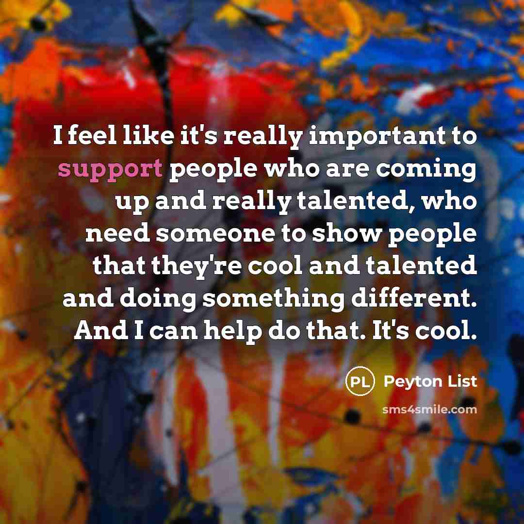 “I feel like it's really important to support people who are coming up and really talented, who need someone to show people that they're cool and talented and doing something different. And I can help do that. It's cool.” quote by Peyton List