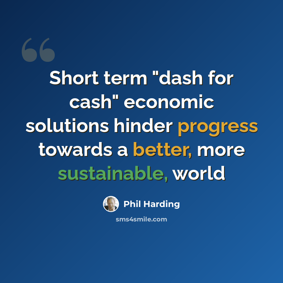 “Short term "dash for cash" economic solutions hinder progress towards a better, more sustainable, world” quote by Phil Harding