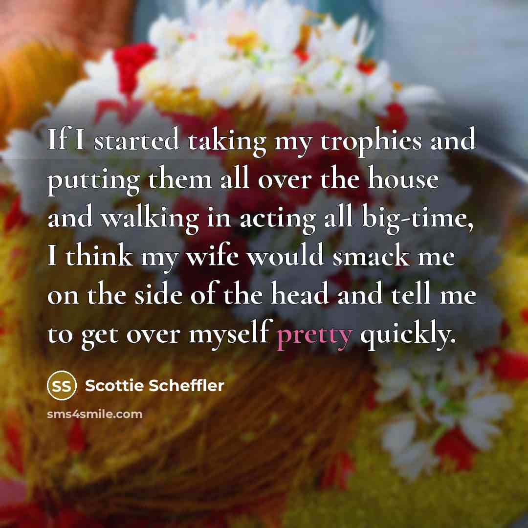 “If I started taking my trophies and putting them all over the house and walking in acting all big-time, I think my wife would smack me on the side of the head and tell me to get over myself pretty quickly.” quote by Scottie Scheffler