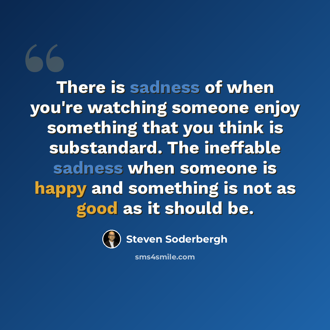 “There is sadness of when you're watching someone enjoy something that you think is substandard. The ineffable sadness when someone is happy and something is not as good as it should be.” quote by Steven Soderbergh