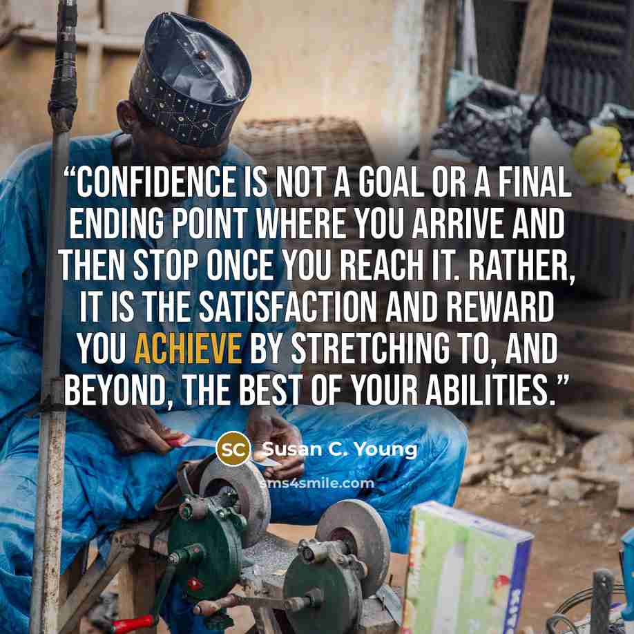 “Confidence is not a goal or a final ending point where you arrive and then stop once you reach it. Rather, it is the satisfaction and reward you achieve by stretching to, and beyond, the best of your abilities.” quote by Susan C. Young