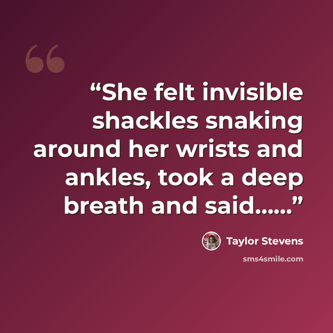“She felt invisible shackles snaking around her wrists and ankles, took a deep breath and said……” quote by Taylor Stevens