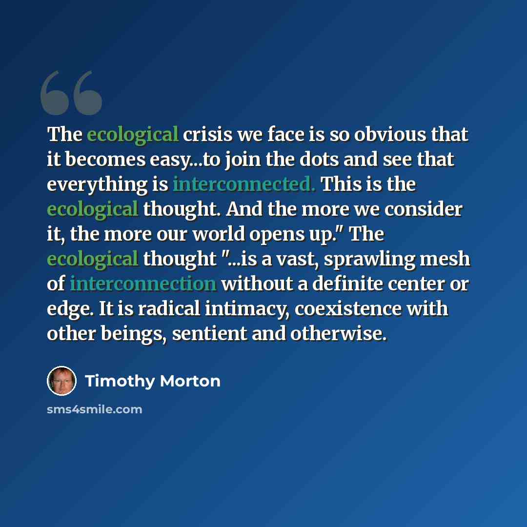 “The ecological crisis we face is so obvious that it becomes easy...to join the dots and see that everything is interconnected. This is the ecological thought. And the more we consider it, the more our world opens up." The ecological thought "...is a vast, sprawling mesh of interconnection without…” quote by Timothy Morton