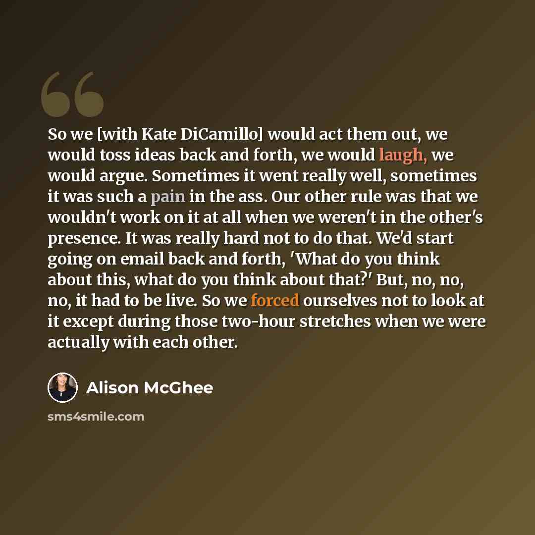 “So we [with Kate DiCamillo] would act them out, we would toss ideas back and forth, we would laugh, we would argue. Sometimes it went really well, sometimes it was such a pain in the ass. Our other rule was that we wouldn't work on it at all when we weren't in the other's presence. It was really…” quote by Alison McGhee