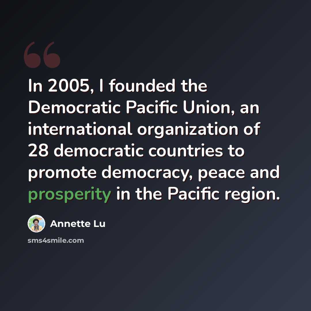 “In 2005, I founded the Democratic Pacific Union, an international organization of 28 democratic countries to promote democracy, peace and prosperity in the Pacific region.” quote by Annette Lu