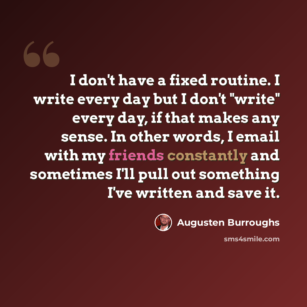 “I don't have a fixed routine. I write every day but I don't "write" every day, if that makes any sense. In other words, I email with my friends constantly and sometimes I'll pull out something I've written and save it.” quote by Augusten Burroughs