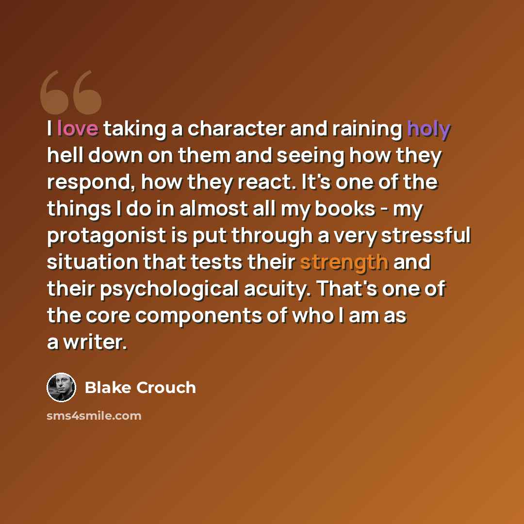 “I love taking a character and raining holy hell down on them and seeing how they respond, how they react. It's one of the things I do in almost all my books - my protagonist is put through a very stressful situation that tests their strength and their psychological acuity. That's one of the core…” quote by Blake Crouch