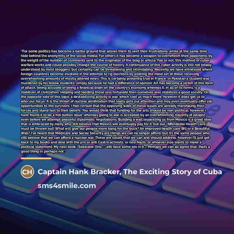 “For some politics has become a battle ground that allows them to vent their frustrations, while at the same time hide behind the anonymity of the social media. For others it has become a weapon to overwhelm their opponents by the weight of the number of comments sent to the originator of the blog…” quote by Captain Hank Bracker, The Exciting Story of Cuba