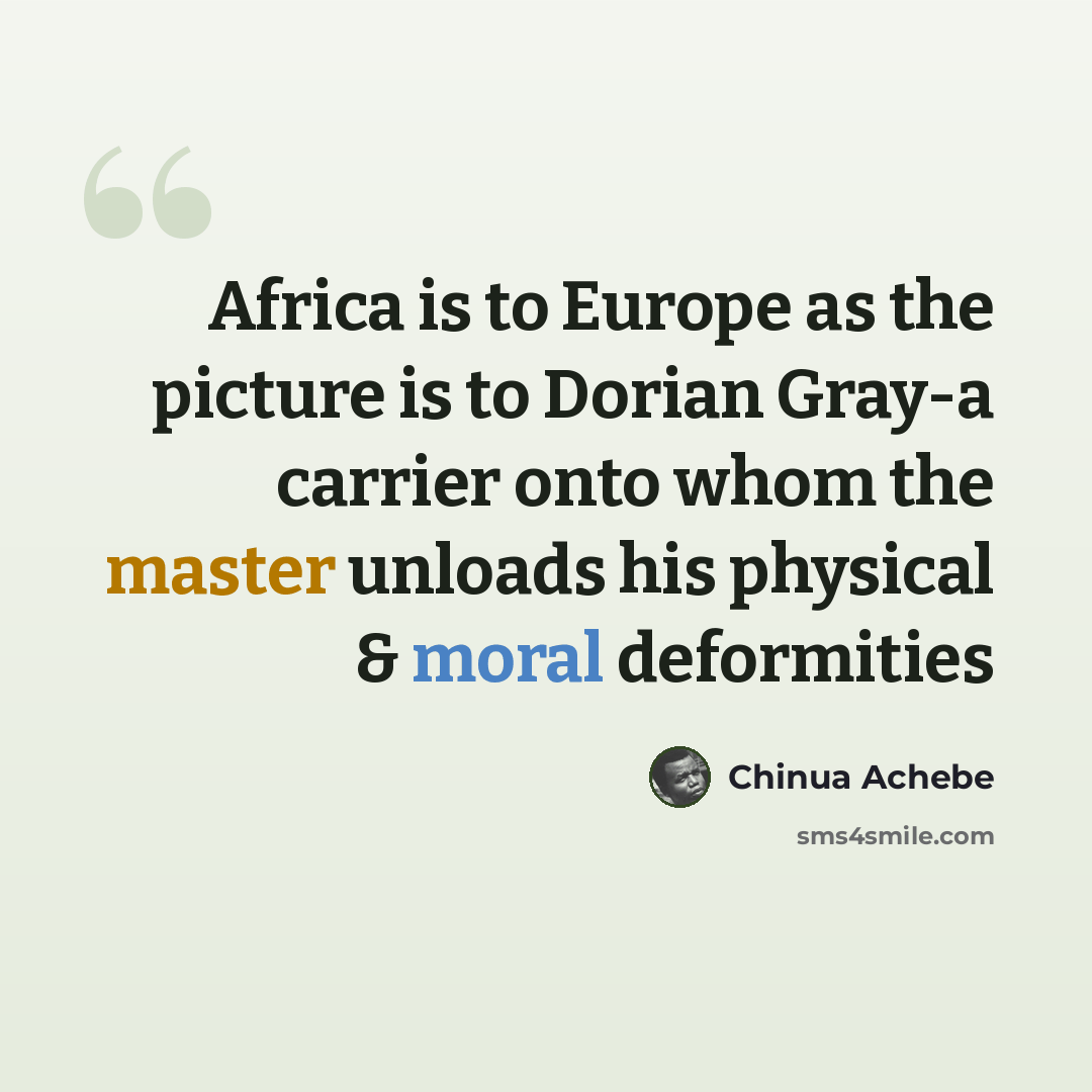 “Africa is to Europe as the picture is to Dorian Gray-a carrier onto whom the master unloads his physical & moral deformities” quote by Chinua Achebe