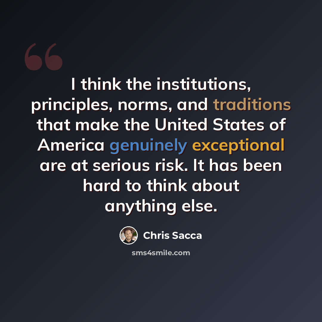 “I think the institutions, principles, norms, and traditions that make the United States of America genuinely exceptional are at serious risk. It has been hard to think about anything else.” quote by Chris Sacca