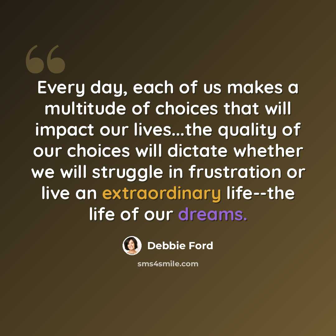 “Every day, each of us makes a multitude of choices that will impact our lives...the quality of our choices will dictate whether we will struggle in frustration or live an extraordinary life--the life of our dreams.” quote by Debbie Ford