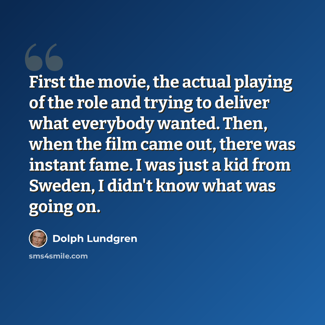 “First the movie, the actual playing of the role and trying to deliver what everybody wanted. Then, when the film came out, there was instant fame. I was just a kid from Sweden, I didn't know what was going on.” quote by Dolph Lundgren