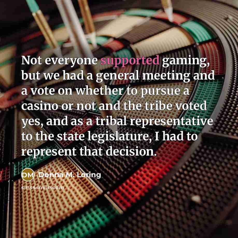 “Not everyone supported gaming, but we had a general meeting and a vote on whether to pursue a casino or not and the tribe voted yes, and as a tribal representative to the state legislature, I had to represent that decision.” quote by Donna M. Loring