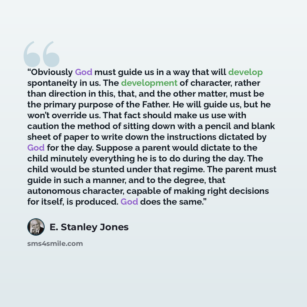 “Obviously God must guide us in a way that will develop spontaneity in us. The development of character, rather than direction in this, that, and the other matter, must be the primary purpose of the Father. He will guide us, but he won’t override us. That fact should make us use with caution the…” quote by E. Stanley Jones