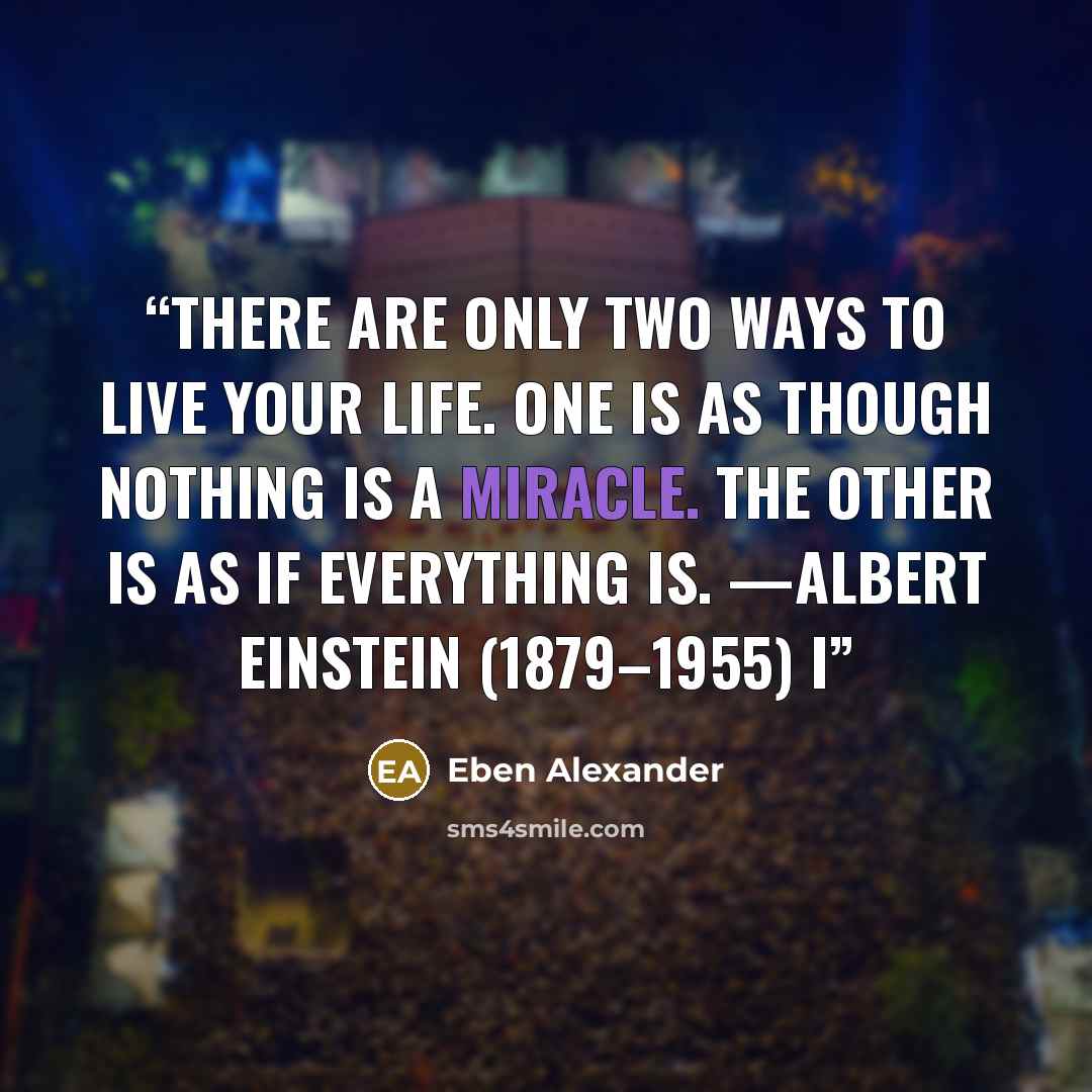 “There are only two ways to live your life. One is as though nothing is a miracle. The other is as if everything is. —ALBERT EINSTEIN (1879–1955) I” quote by Eben Alexander