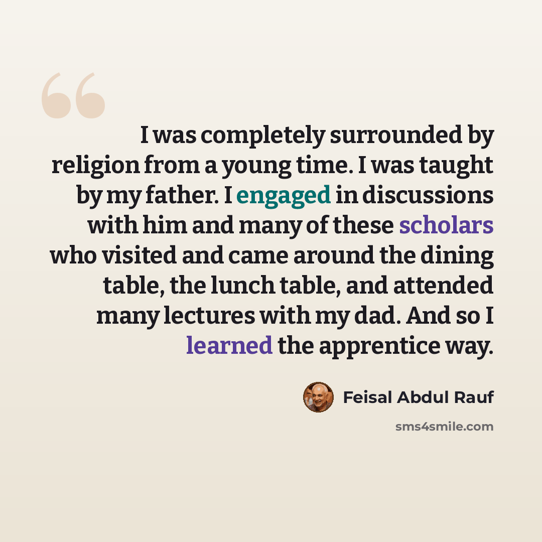 “I was completely surrounded by religion from a young time. I was taught by my father. I engaged in discussions with him and many of these scholars who visited and came around the dining table, the lunch table, and attended many lectures with my dad. And so I learned the apprentice way.” quote by Feisal Abdul Rauf