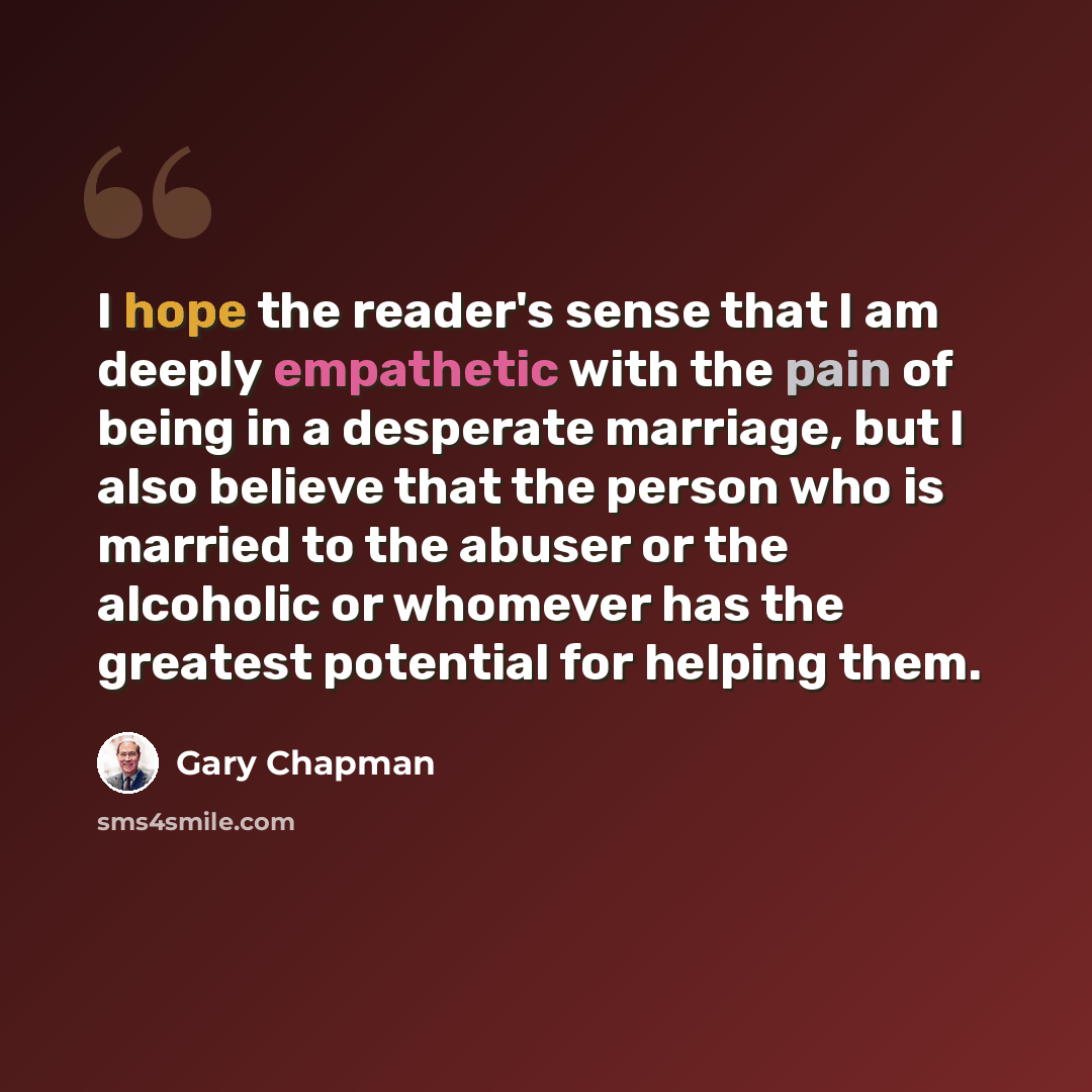 “I hope the reader's sense that I am deeply empathetic with the pain of being in a desperate marriage, but I also believe that the person who is married to the abuser or the alcoholic or whomever has the greatest potential for helping them.” quote by Gary Chapman