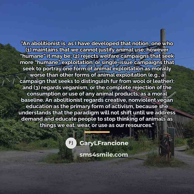 “An abolitionist is, as I have developed that notion, one who (1) maintains that we cannot justify animal use, however “humane” it may be; (2) rejects welfare campaigns that seek more “humane” exploitation, or single-issue campaigns that seek to portray one form of animal exploitation as morally…” quote by GaryLFrancione