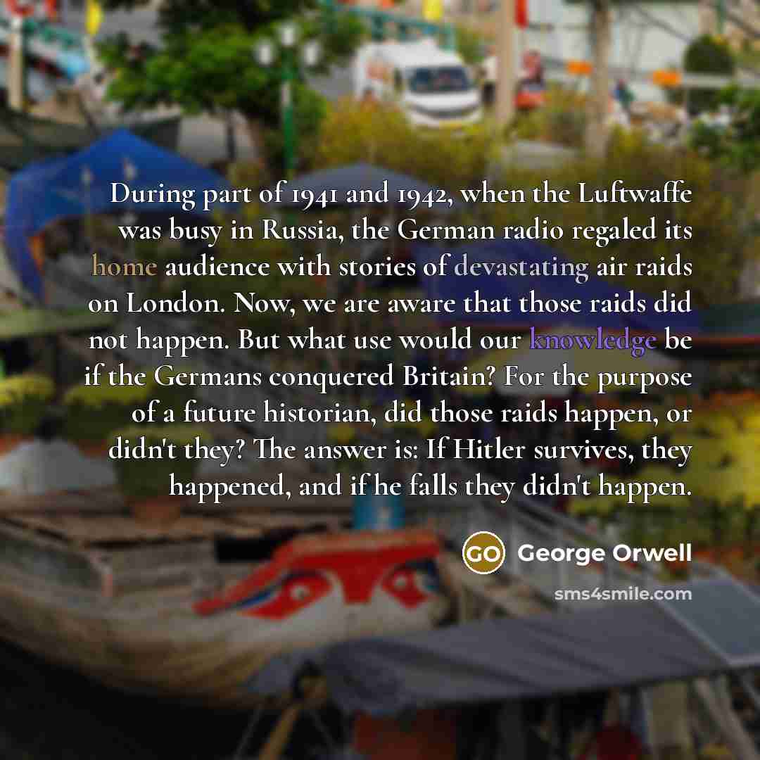 “During part of 1941 and 1942, when the Luftwaffe was busy in Russia, the German radio regaled its home audience with stories of devastating air raids on London. Now, we are aware that those raids did not happen. But what use would our knowledge be if the Germans conquered Britain? For the purpose…” quote by George Orwell