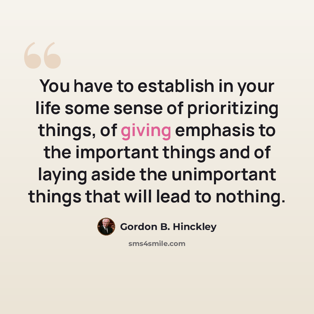 “You have to establish in your life some sense of prioritizing things, of giving emphasis to the important things and of laying aside the unimportant things that will lead to nothing.” quote by Gordon B. Hinckley
