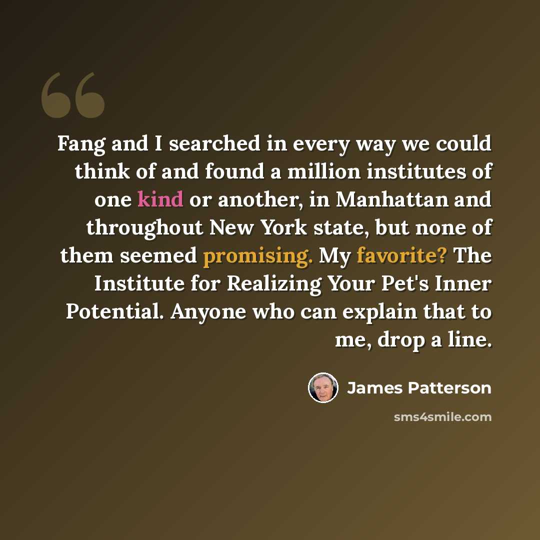 “Fang and I searched in every way we could think of and found a million institutes of one kind or another, in Manhattan and throughout New York state, but none of them seemed promising. My favorite? The Institute for Realizing Your Pet's Inner Potential. Anyone who can explain that to me, drop a…” quote by James Patterson