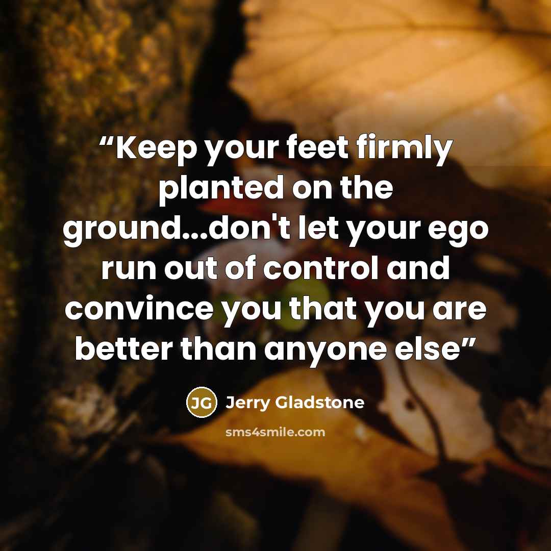 “Keep your feet firmly planted on the ground...don't let your ego run out of control and convince you that you are better than anyone else” quote by Jerry Gladstone