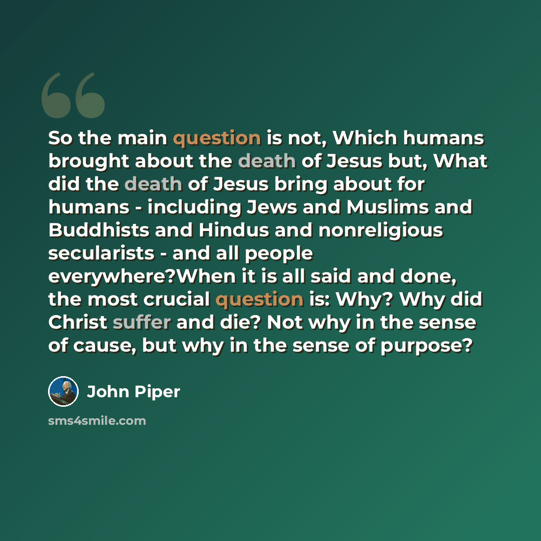 “So the main question is not, Which humans brought about the death of Jesus but, What did the death of Jesus bring about for humans - including Jews and Muslims and Buddhists and Hindus and nonreligious secularists - and all people everywhere?When it is all said and done, the most crucial question…” quote by John Piper