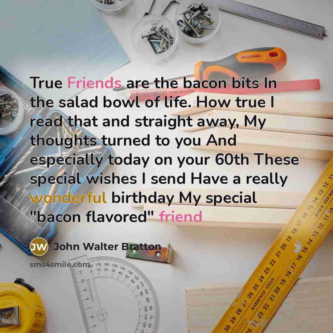 “True Friends are the bacon bits In the salad bowl of life. How true I read that and straight away, My thoughts turned to you And especially today on your 60th These special wishes I send Have a really wonderful birthday My special "bacon flavored" friend” quote by John Walter Bratton