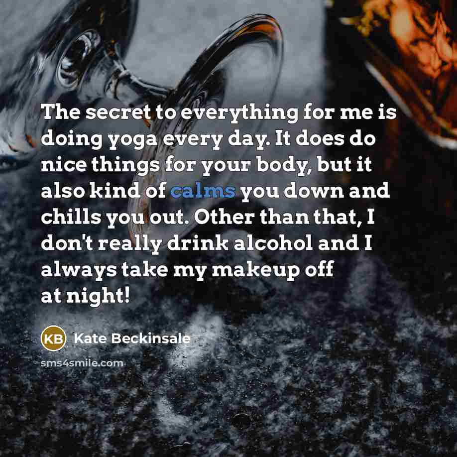 “The secret to everything for me is doing yoga every day. It does do nice things for your body, but it also kind of calms you down and chills you out. Other than that, I don't really drink alcohol and I always take my makeup off at night!” quote by Kate Beckinsale