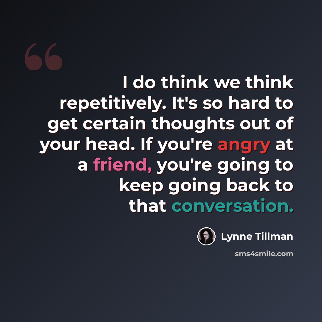 “I do think we think repetitively. It's so hard to get certain thoughts out of your head. If you're angry at a friend, you're going to keep going back to that conversation.” quote by Lynne Tillman
