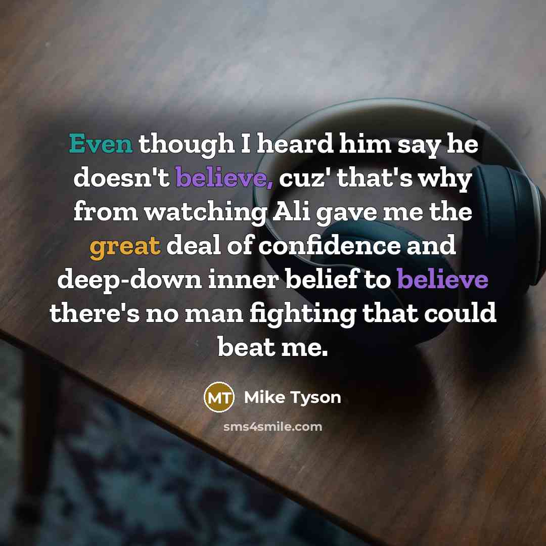 “Even though I heard him say he doesn't believe, cuz' that's why from watching Ali gave me the great deal of confidence and deep-down inner belief to believe there's no man fighting that could beat me.” quote by Mike Tyson