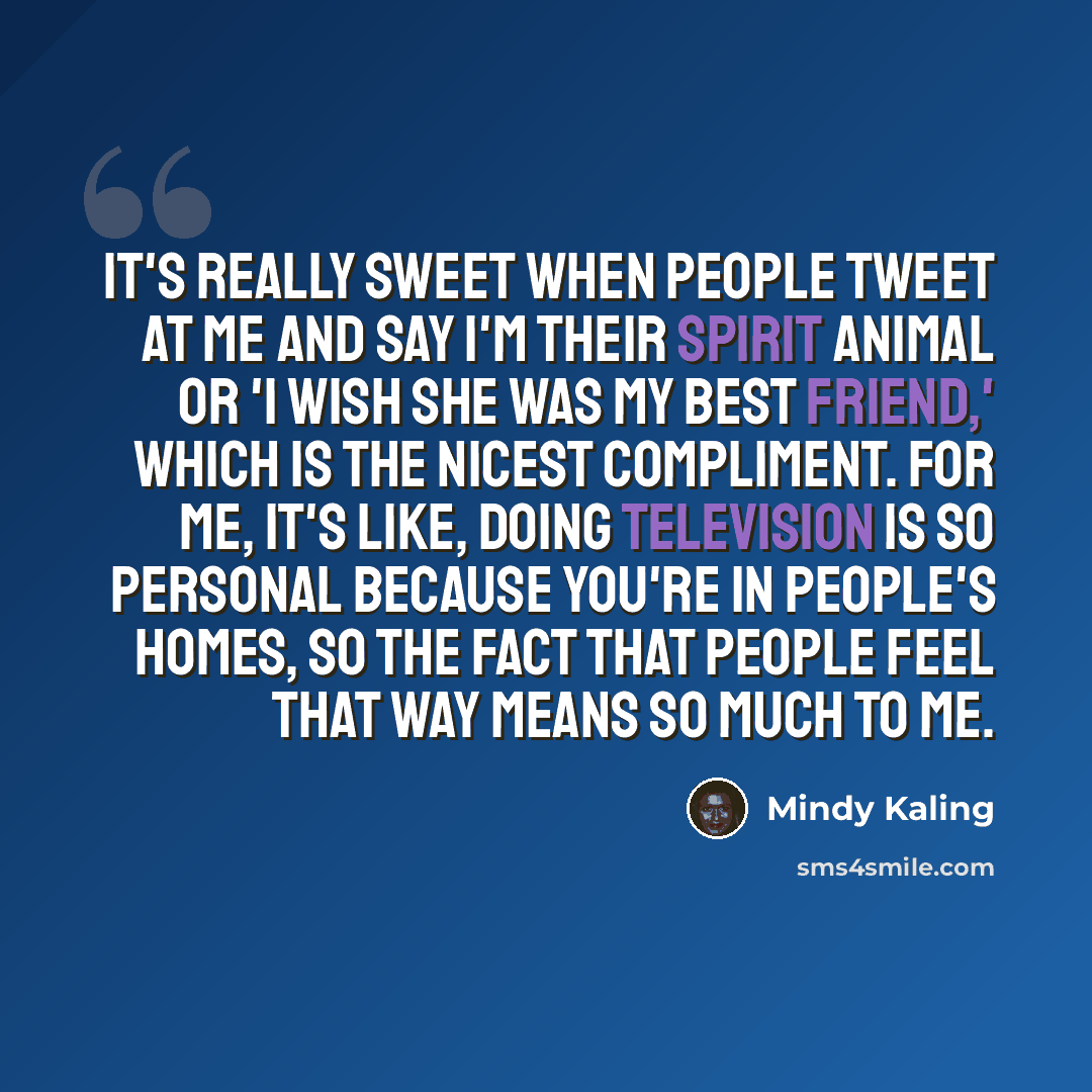 “It's really sweet when people tweet at me and say I'm their spirit animal or 'I wish she was my best friend,' which is the nicest compliment. For me, it's like, doing television is so personal because you're in people's homes, so the fact that people feel that way means so much to me.” quote by Mindy Kaling