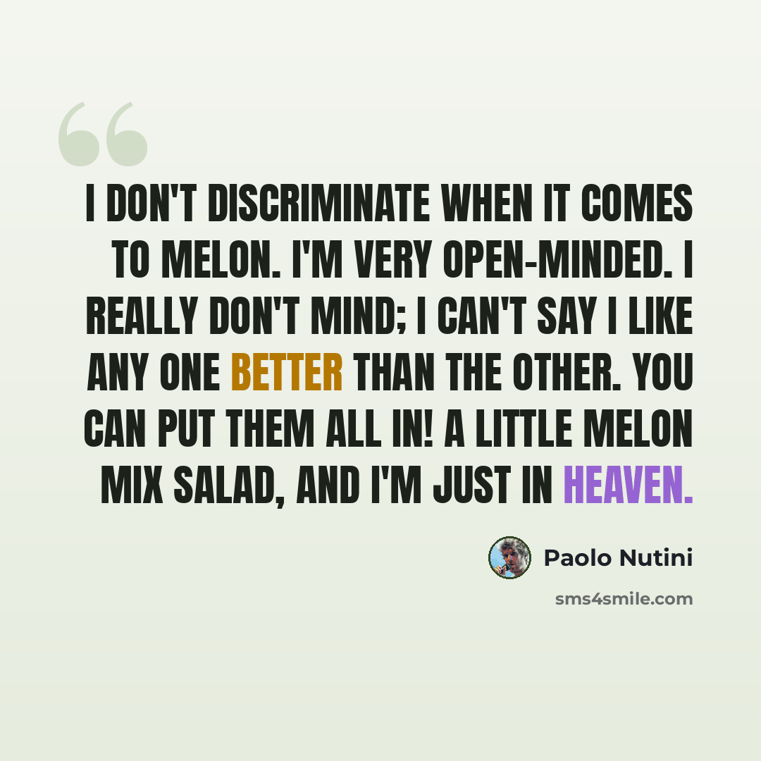“I don't discriminate when it comes to melon. I'm very open-minded. I really don't mind; I can't say I like any one better than the other. You can put them all in! A little melon mix salad, and I'm just in heaven.” quote by Paolo Nutini