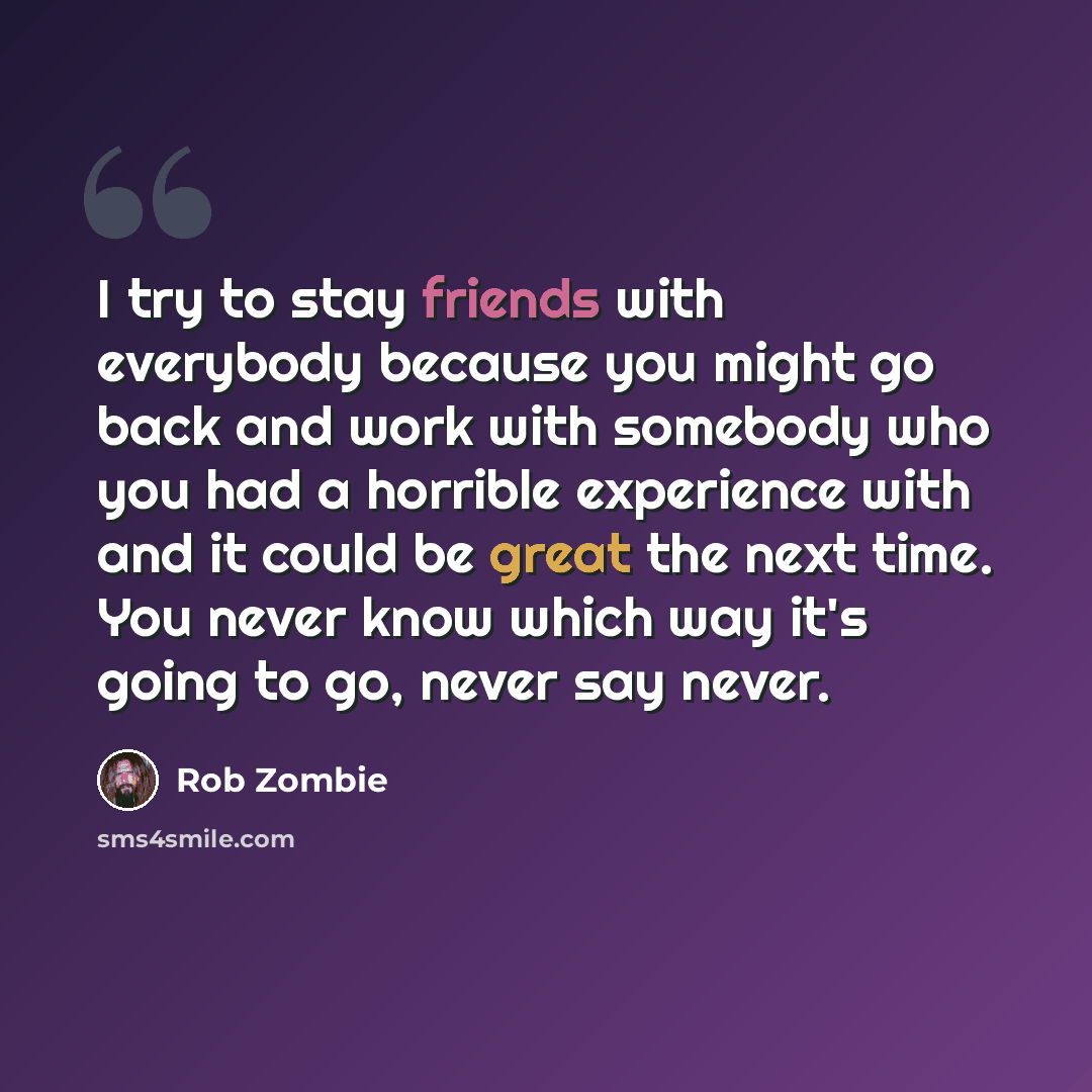 “I try to stay friends with everybody because you might go back and work with somebody who you had a horrible experience with and it could be great the next time. You never know which way it's going to go, never say never.” quote by Rob Zombie