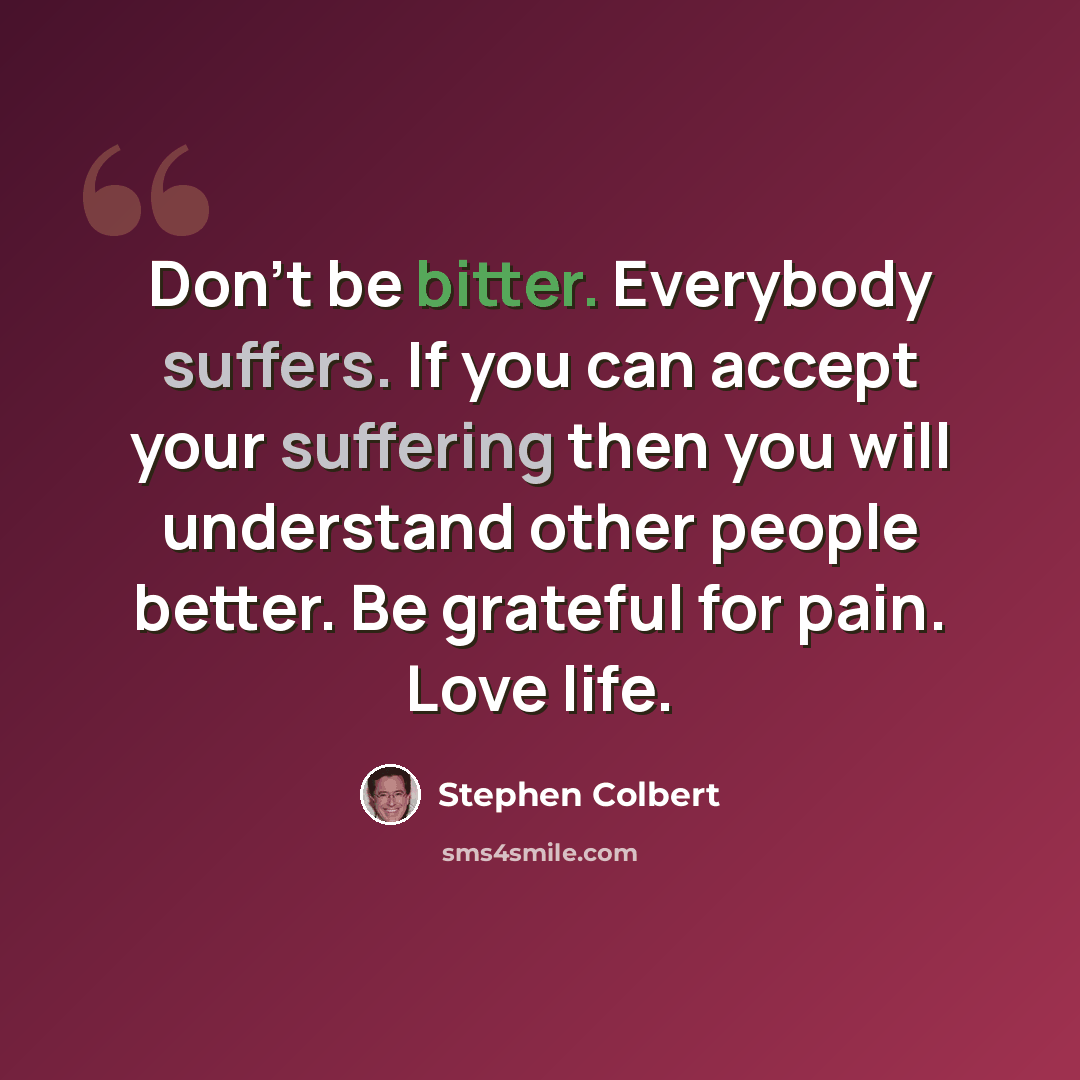 “Don't be bitter. Everybody suffers. If you can accept your suffering then you will understand other people better. Be grateful for pain. Love life.” quote by Stephen Colbert