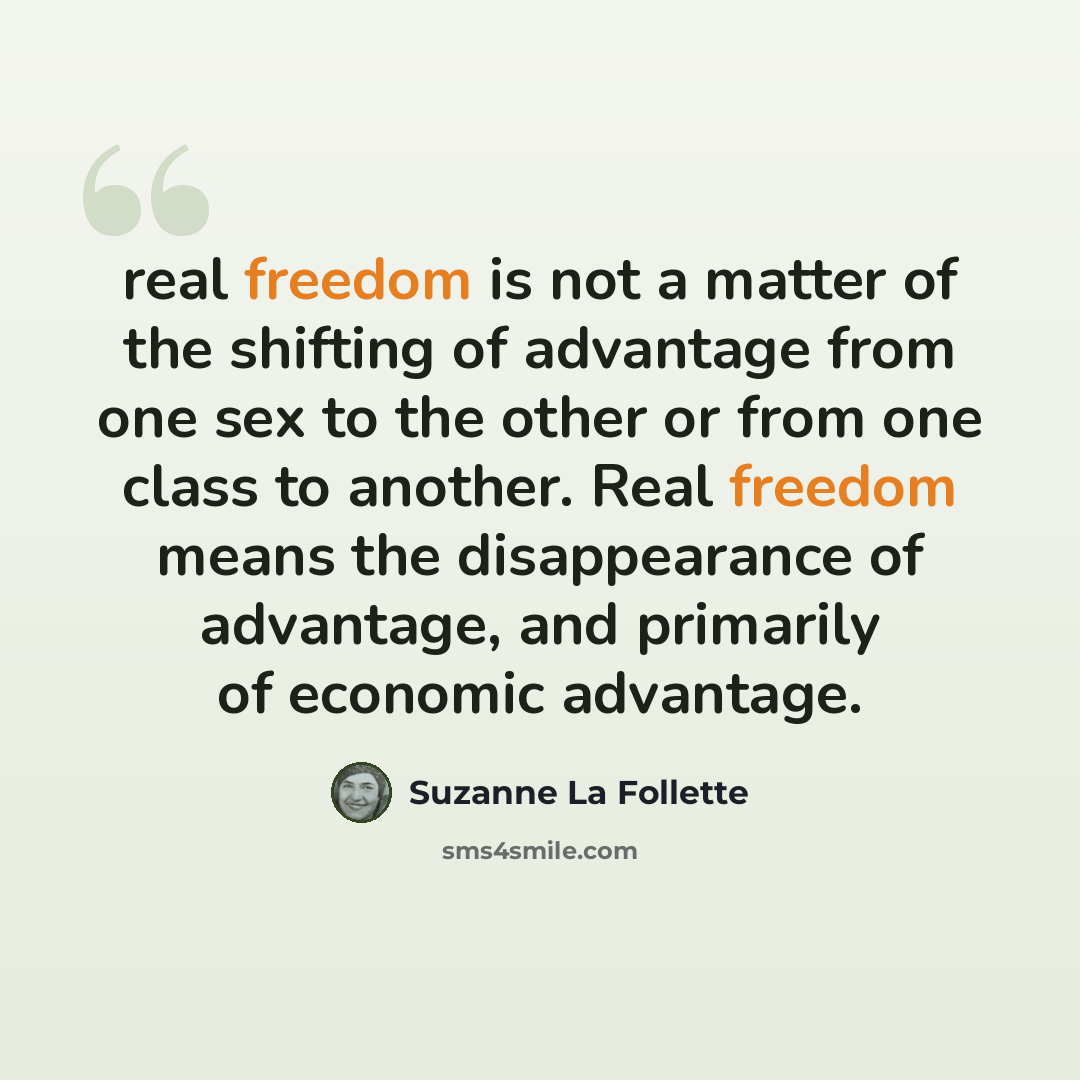 “real freedom is not a matter of the shifting of advantage from one sex to the other or from one class to another. Real freedom means the disappearance of advantage, and primarily of economic advantage.” quote by Suzanne La Follette