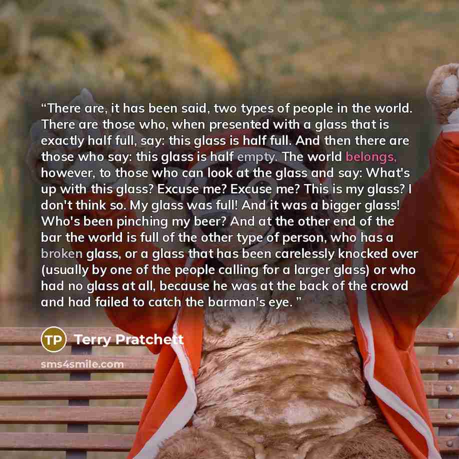“There are, it has been said, two types of people in the world. There are those who, when presented with a glass that is exactly half full, say: this glass is half full. And then there are those who say: this glass is half empty. The world belongs, however, to those who can look at the glass and…” quote by Terry Pratchett