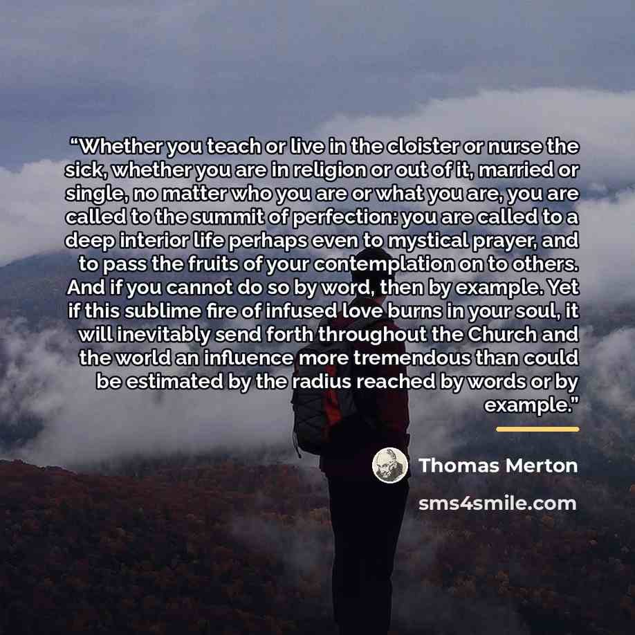 “Whether you teach or live in the cloister or nurse the sick, whether you are in religion or out of it, married or single, no matter who you are or what you are, you are called to the summit of perfection: you are called to a deep interior life perhaps even to mystical prayer, and to pass the…” quote by Thomas Merton