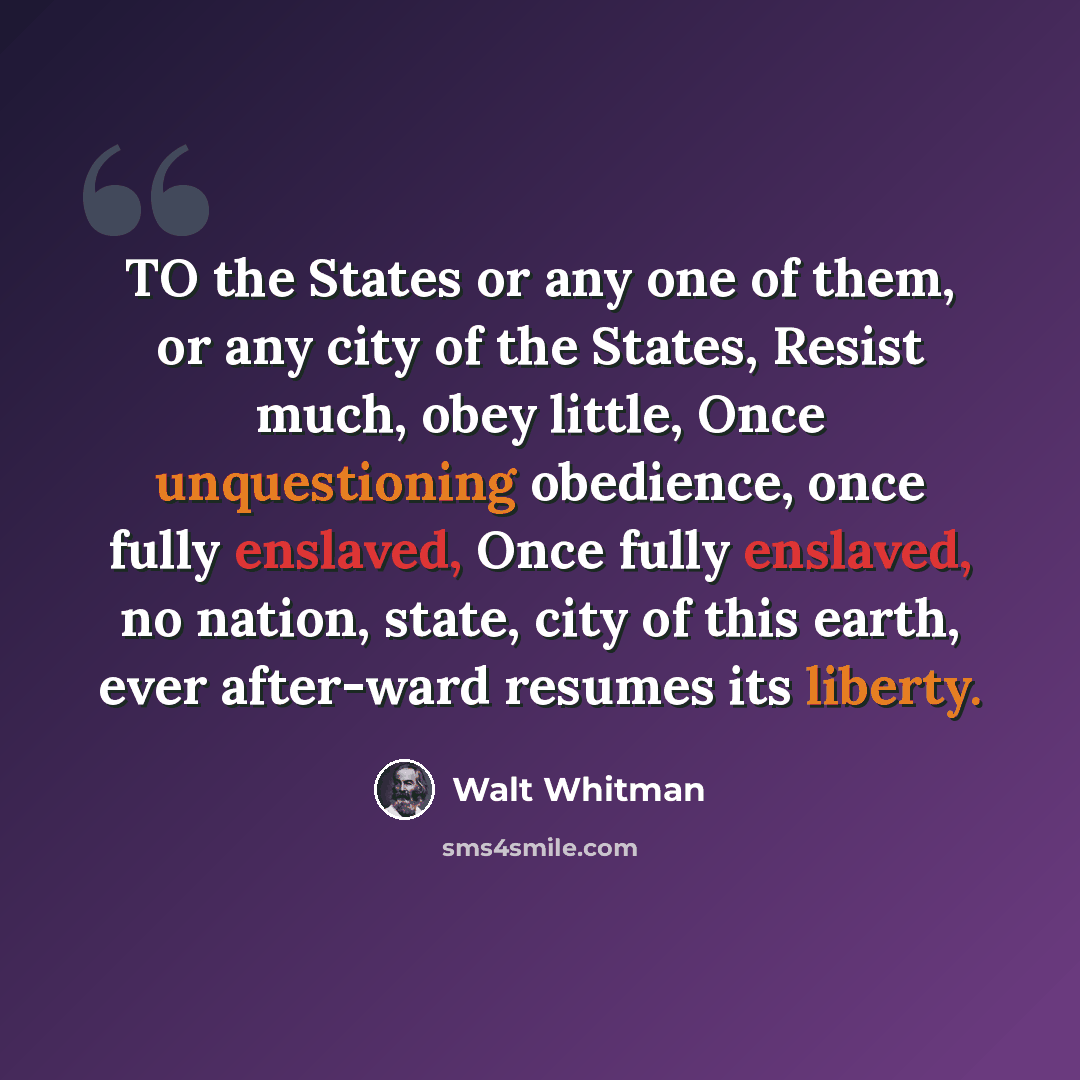 “TO the States or any one of them, or any city of the States, Resist much, obey little, Once unquestioning obedience, once fully enslaved, Once fully enslaved, no nation, state, city of this earth, ever after-ward resumes its liberty.” quote by Walt Whitman