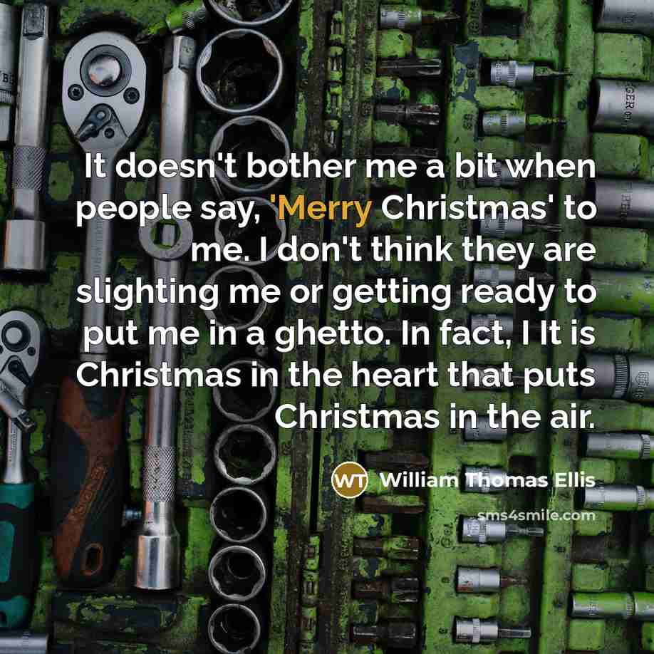 “It doesn't bother me a bit when people say, 'Merry Christmas' to me. I don't think they are slighting me or getting ready to put me in a ghetto. In fact, I It is Christmas in the heart that puts Christmas in the air.” quote by William Thomas Ellis